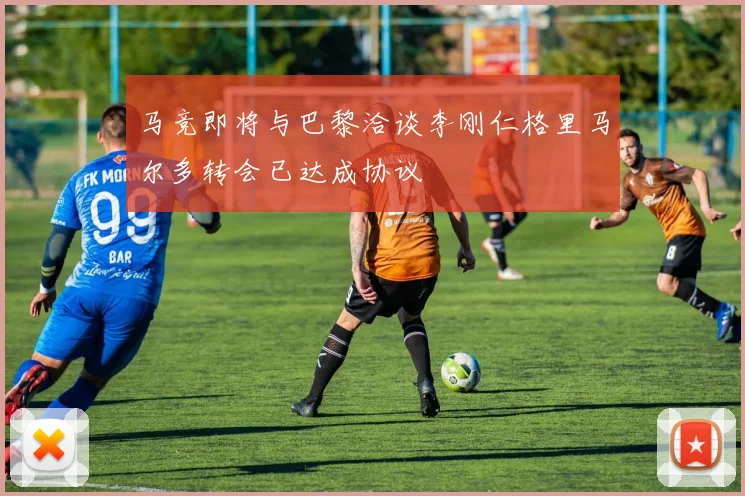 马竞即将与巴黎洽谈李刚仁格里马尔多转会已达成协议