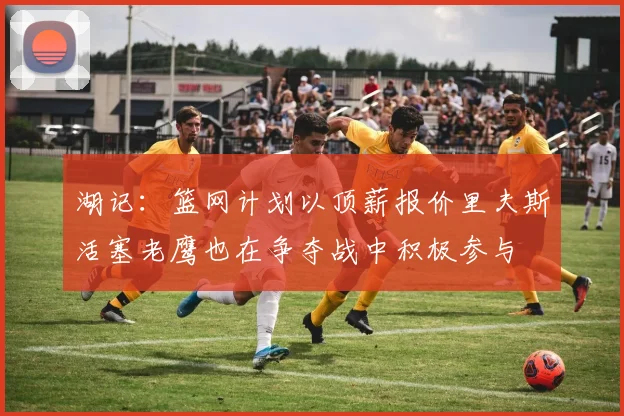 湖记：篮网计划以顶薪报价里夫斯活塞老鹰也在争夺战中积极参与