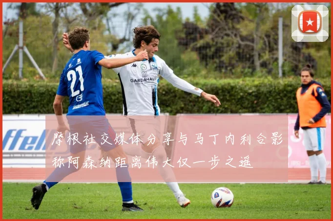 摩根社交媒体分享与马丁内利合影称阿森纳距离伟大仅一步之遥
