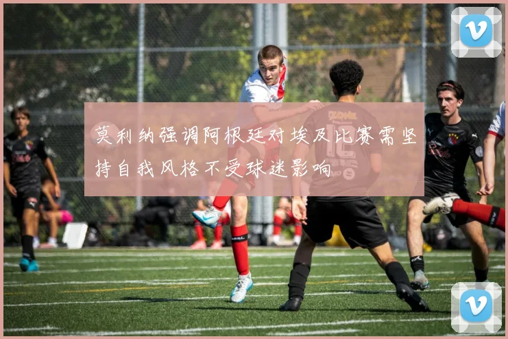 莫利纳强调阿根廷对埃及比赛需坚持自我风格不受球迷影响