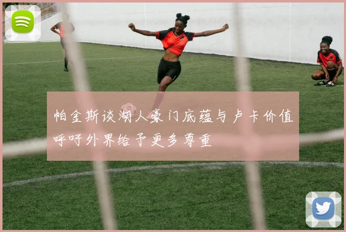 帕金斯谈湖人豪门底蕴与卢卡价值呼吁外界给予更多尊重