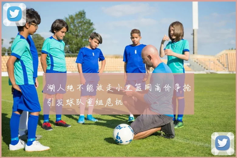 湖人绝不能放走小里篮网高价争抢引发球队重组危机