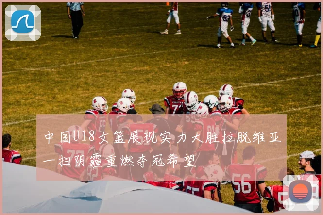 中国U18女篮展现实力大胜拉脱维亚一扫阴霾重燃夺冠希望