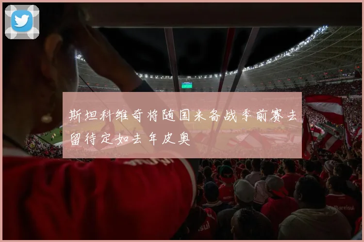 斯坦科维奇将随国米备战季前赛去留待定如去年皮奥