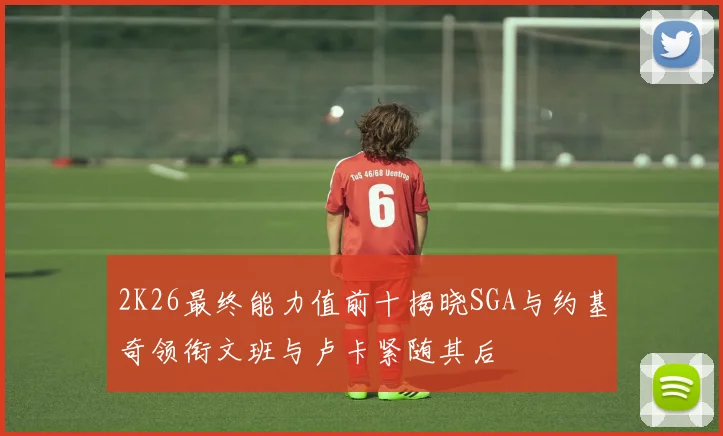 2K26最终能力值前十揭晓SGA与约基奇领衔文班与卢卡紧随其后