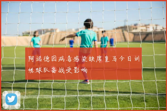 阿诺德因病毒感染缺席皇马今日训练球队备战受影响