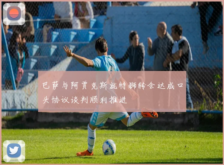 巴萨与阿贾克斯就特狮转会达成口头协议谈判顺利推进