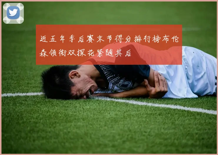 近五年季后赛末节得分排行榜布伦森领衔双探花紧随其后