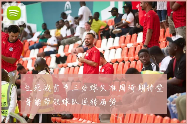 生死战首节三分球失准周琦期待登哥能带领球队逆转局势